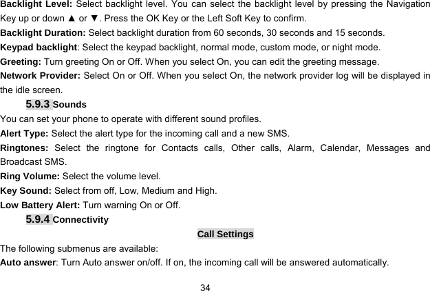  34   Backlight Level: Select backlight level. You can select the backlight level by pressing the Navigation Key up or down ▲ or ▼. Press the OK Key or the Left Soft Key to confirm. Backlight Duration: Select backlight duration from 60 seconds, 30 seconds and 15 seconds. Keypad backlight: Select the keypad backlight, normal mode, custom mode, or night mode. Greeting: Turn greeting On or Off. When you select On, you can edit the greeting message. Network Provider: Select On or Off. When you select On, the network provider log will be displayed in the idle screen. 5.9.3 Sounds You can set your phone to operate with different sound profiles. Alert Type: Select the alert type for the incoming call and a new SMS. Ringtones:  Select the ringtone for Contacts calls, Other calls, Alarm, Calendar, Messages and Broadcast SMS. Ring Volume: Select the volume level. Key Sound: Select from off, Low, Medium and High. Low Battery Alert: Turn warning On or Off. 5.9.4 Connectivity Call Settings The following submenus are available: Auto answer: Turn Auto answer on/off. If on, the incoming call will be answered automatically. 
