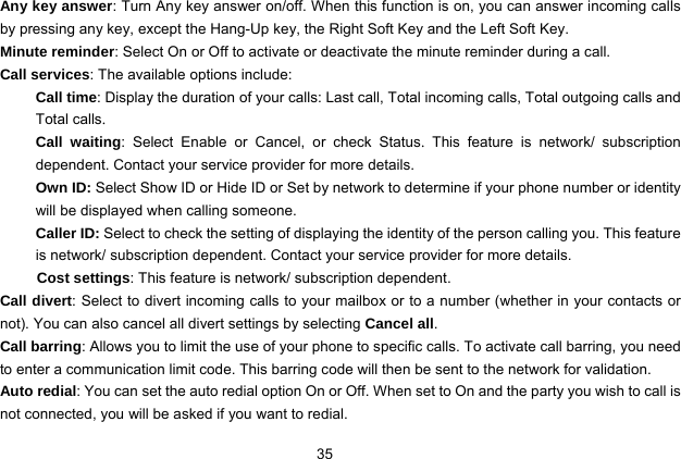  35   Any key answer: Turn Any key answer on/off. When this function is on, you can answer incoming calls by pressing any key, except the Hang-Up key, the Right Soft Key and the Left Soft Key. Minute reminder: Select On or Off to activate or deactivate the minute reminder during a call.   Call services: The available options include: Call time: Display the duration of your calls: Last call, Total incoming calls, Total outgoing calls and Total calls. Call waiting: Select Enable or Cancel, or check Status.  This feature is network/ subscription dependent. Contact your service provider for more details. Own ID: Select Show ID or Hide ID or Set by network to determine if your phone number or identity will be displayed when calling someone. Caller ID: Select to check the setting of displaying the identity of the person calling you. This feature is network/ subscription dependent. Contact your service provider for more details. Cost settings: This feature is network/ subscription dependent. Call divert: Select to divert incoming calls to your mailbox or to a number (whether in your contacts or not). You can also cancel all divert settings by selecting Cancel all. Call barring: Allows you to limit the use of your phone to specific calls. To activate call barring, you need to enter a communication limit code. This barring code will then be sent to the network for validation. Auto redial: You can set the auto redial option On or Off. When set to On and the party you wish to call is not connected, you will be asked if you want to redial. 