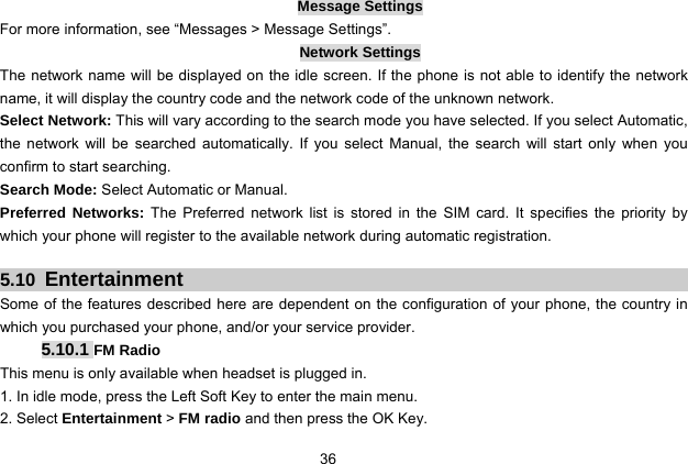  36   Message Settings For more information, see “Messages &gt; Message Settings”. Network Settings The network name will be displayed on the idle screen. If the phone is not able to identify the network name, it will display the country code and the network code of the unknown network. Select Network: This will vary according to the search mode you have selected. If you select Automatic, the network will be searched automatically. If you select Manual, the search will start only when you confirm to start searching. Search Mode: Select Automatic or Manual. Preferred Networks: The Preferred network list is stored in the SIM card. It specifies the priority by which your phone will register to the available network during automatic registration.  5.10  Entertainment Some of the features described here are dependent on the configuration of your phone, the country in which you purchased your phone, and/or your service provider. 5.10.1 FM Radio This menu is only available when headset is plugged in. 1. In idle mode, press the Left Soft Key to enter the main menu. 2. Select Entertainment &gt; FM radio and then press the OK Key. 