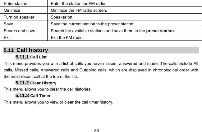  38   Enter station  Enter the station for FM radio. Minimize  Minimize the FM radio screen. Turn on speaker  Speaker on. Save  Save the current station to the preset station. Search and save  Search the available stations and save them to the preset station. Exit  Exit the FM radio.  5.11  Call history 5.11.1 Call List This menu provides you with a list of calls you have missed, answered and made. The calls include All calls, Missed calls, Answered calls and Outgoing calls, which are displayed in chronological order with the most recent call at the top of the list.   5.11.2 Clear History This menu allows you to clear the call histories.   5.11.3 Call Timer This menu allows you to view or clear the call timer history.   