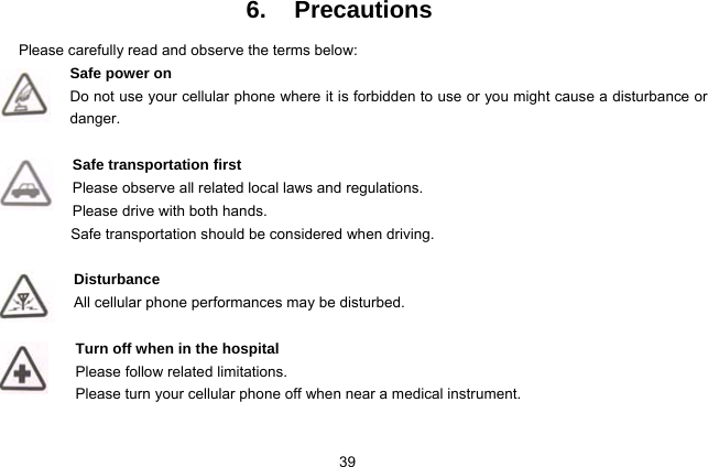  39   6. Precautions Please carefully read and observe the terms below: Safe power on Do not use your cellular phone where it is forbidden to use or you might cause a disturbance or danger.  Safe transportation first Please observe all related local laws and regulations. Please drive with both hands.   Safe transportation should be considered when driving.  Disturbance All cellular phone performances may be disturbed.   Turn off when in the hospital    Please follow related limitations. Please turn your cellular phone off when near a medical instrument.  