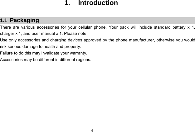  4   1. Introduction  1.1  Packaging There are various accessories for your cellular phone. Your pack will include standard battery x 1,  charger x 1, and user manual x 1. Please note:   Use only accessories and charging devices approved by the phone manufacturer, otherwise you would risk serious damage to health and property. Failure to do this may invalidate your warranty. Accessories may be different in different regions.            