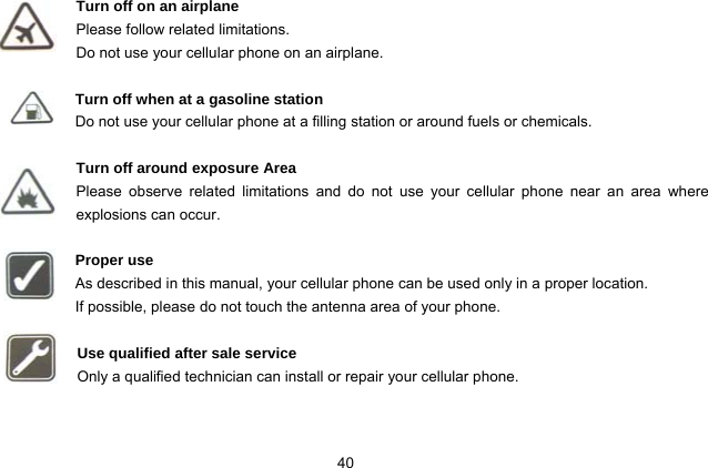 40   Turn off on an airplane Please follow related limitations. Do not use your cellular phone on an airplane.  Turn off when at a gasoline station Do not use your cellular phone at a filling station or around fuels or chemicals.  Turn off around exposure Area Please observe related limitations and do not use your cellular phone near an area where explosions can occur.  Proper use As described in this manual, your cellular phone can be used only in a proper location. If possible, please do not touch the antenna area of your phone.  Use qualified after sale service Only a qualified technician can install or repair your cellular phone.   