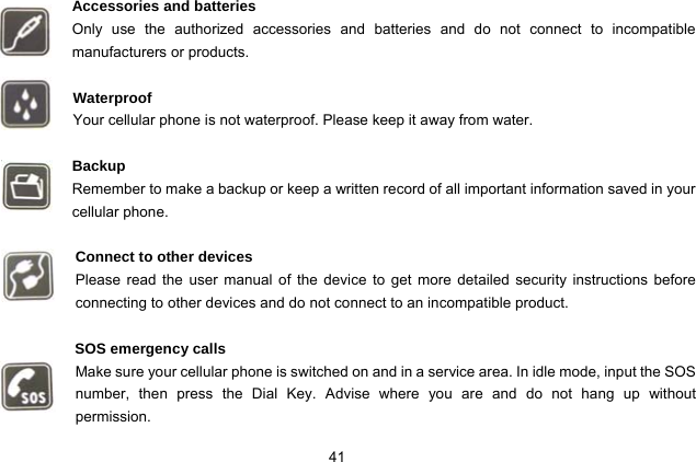  41   Accessories and batteries Only use the authorized accessories and batteries and do not connect to incompatible manufacturers or products.  Waterproof Your cellular phone is not waterproof. Please keep it away from water.  Backup Remember to make a backup or keep a written record of all important information saved in your cellular phone.  Connect to other devices Please read the user manual of the device to get more detailed security instructions before connecting to other devices and do not connect to an incompatible product.  SOS emergency calls Make sure your cellular phone is switched on and in a service area. In idle mode, input the SOS number, then press the Dial Key. Advise where you are and do not hang up without       permission. 