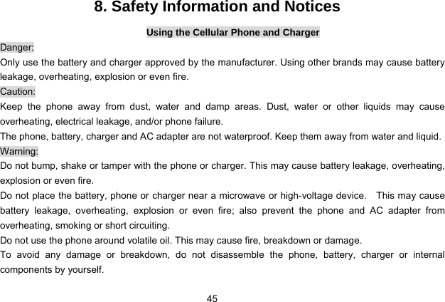  45   8. Safety Information and Notices Using the Cellular Phone and Charger Danger: Only use the battery and charger approved by the manufacturer. Using other brands may cause battery leakage, overheating, explosion or even fire. Caution: Keep the phone away from dust, water and damp areas. Dust, water or other liquids may cause overheating, electrical leakage, and/or phone failure.   The phone, battery, charger and AC adapter are not waterproof. Keep them away from water and liquid. Warning: Do not bump, shake or tamper with the phone or charger. This may cause battery leakage, overheating, explosion or even fire. Do not place the battery, phone or charger near a microwave or high-voltage device.    This may cause battery leakage, overheating, explosion or even fire; also prevent the phone and AC adapter from overheating, smoking or short circuiting. Do not use the phone around volatile oil. This may cause fire, breakdown or damage. To avoid any damage or breakdown, do not disassemble the phone, battery, charger or internal components by yourself. 