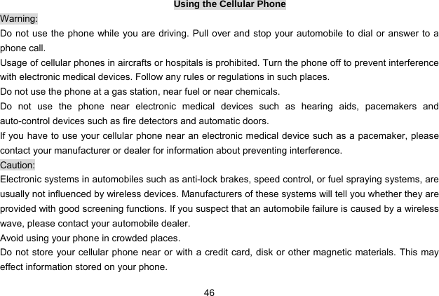  46   Using the Cellular Phone Warning: Do not use the phone while you are driving. Pull over and stop your automobile to dial or answer to a phone call. Usage of cellular phones in aircrafts or hospitals is prohibited. Turn the phone off to prevent interference with electronic medical devices. Follow any rules or regulations in such places. Do not use the phone at a gas station, near fuel or near chemicals. Do not use the phone near electronic medical devices such as hearing aids, pacemakers and auto-control devices such as fire detectors and automatic doors.   If you have to use your cellular phone near an electronic medical device such as a pacemaker, please contact your manufacturer or dealer for information about preventing interference. Caution: Electronic systems in automobiles such as anti-lock brakes, speed control, or fuel spraying systems, are usually not influenced by wireless devices. Manufacturers of these systems will tell you whether they are provided with good screening functions. If you suspect that an automobile failure is caused by a wireless wave, please contact your automobile dealer. Avoid using your phone in crowded places. Do not store your cellular phone near or with a credit card, disk or other magnetic materials. This may effect information stored on your phone. 