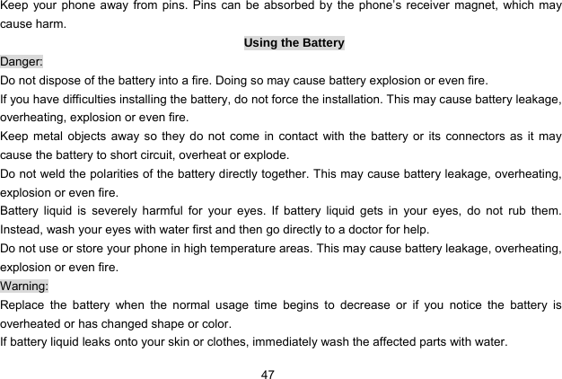  47   Keep your phone away from pins. Pins can be absorbed by the phone’s receiver magnet, which may cause harm. Using the Battery Danger: Do not dispose of the battery into a fire. Doing so may cause battery explosion or even fire. If you have difficulties installing the battery, do not force the installation. This may cause battery leakage, overheating, explosion or even fire. Keep metal objects away so they do not come in contact with the battery or its connectors as it may cause the battery to short circuit, overheat or explode.   Do not weld the polarities of the battery directly together. This may cause battery leakage, overheating, explosion or even fire. Battery liquid is severely harmful for your eyes. If battery liquid gets in your eyes, do not rub them.  Instead, wash your eyes with water first and then go directly to a doctor for help. Do not use or store your phone in high temperature areas. This may cause battery leakage, overheating, explosion or even fire. Warning: Replace the battery when the normal usage time begins to decrease or if you notice the battery is overheated or has changed shape or color.   If battery liquid leaks onto your skin or clothes, immediately wash the affected parts with water.   