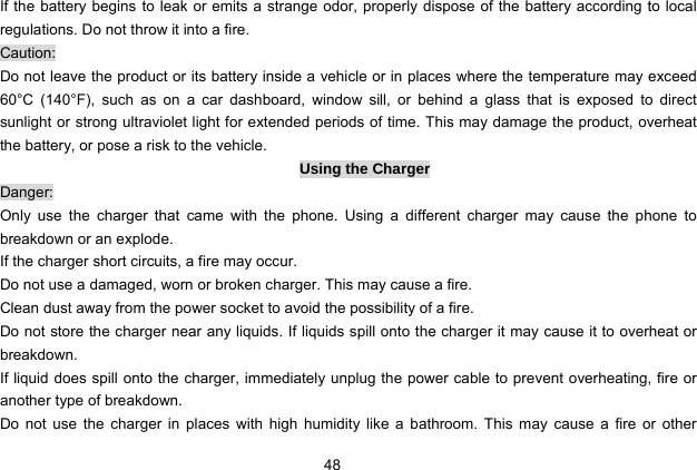  48   If the battery begins to leak or emits a strange odor, properly dispose of the battery according to local regulations. Do not throw it into a fire.   Caution: Do not leave the product or its battery inside a vehicle or in places where the temperature may exceed 60°C (140°F), such as on a car dashboard, window sill, or behind a glass that is exposed to direct sunlight or strong ultraviolet light for extended periods of time. This may damage the product, overheat the battery, or pose a risk to the vehicle.   Using the Charger Danger: Only use the charger that came with the phone. Using a different charger may cause the phone to breakdown or an explode.   If the charger short circuits, a fire may occur.   Do not use a damaged, worn or broken charger. This may cause a fire.   Clean dust away from the power socket to avoid the possibility of a fire. Do not store the charger near any liquids. If liquids spill onto the charger it may cause it to overheat or breakdown. If liquid does spill onto the charger, immediately unplug the power cable to prevent overheating, fire or another type of breakdown. Do not use the charger in places with high humidity like a bathroom. This may cause a fire or other 