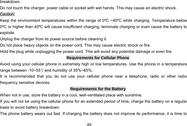  49   breakdown. Do not touch the charger, power cable or socket with wet hands. This may cause an electric shock. Caution: Keep the environment temperatures within the range of 0ºC ~40ºC while charging. Temperature below 0ºC or higher than 40ºC will cause insufficient charging, terminate charging or even cause the battery to explode. Unplug the charger from its power source before cleaning it.   Do not place heavy objects on the power cord. This may cause electric shock or fire. Hold the plug while unplugging the power cord. This will avoid any potential damage or even fire. Requirements for Cellular Phone Avoid using your cellular phone in extremely high or low temperatures. Use the phone in a temperature range between -10~55℃and humidity of 35%~85%. It is recommended that you do not use your cellular phone near a telephone, radio or other radio frequency sensitive devices. Requirements for the Battery When not in use, store the battery in a cool, well-ventilated place with sunshine. If you will not be using the cellular phone for an extended period of time, charge the battery on a regular basis to avoid battery breakdown. The phone battery wears out fast. If charging the battery does not improve its performance, it is time to 