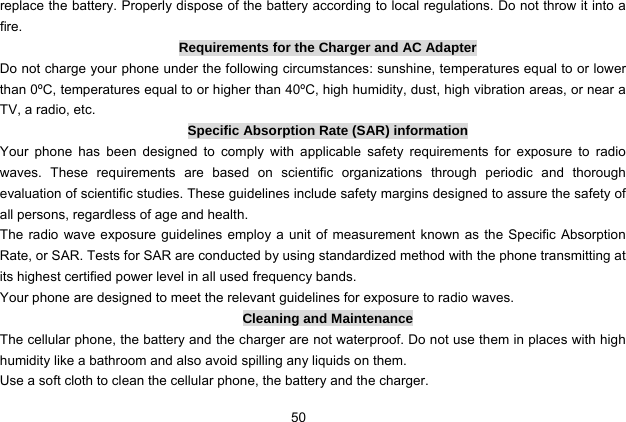  50   replace the battery. Properly dispose of the battery according to local regulations. Do not throw it into a fire. Requirements for the Charger and AC Adapter Do not charge your phone under the following circumstances: sunshine, temperatures equal to or lower than 0ºC, temperatures equal to or higher than 40ºC, high humidity, dust, high vibration areas, or near a TV, a radio, etc. Specific Absorption Rate (SAR) information Your phone has been designed to comply with applicable safety requirements for exposure to radio waves. These requirements are based on scientific organizations through periodic and thorough evaluation of scientific studies. These guidelines include safety margins designed to assure the safety of all persons, regardless of age and health. The radio wave exposure guidelines employ a unit of measurement known as the Specific Absorption Rate, or SAR. Tests for SAR are conducted by using standardized method with the phone transmitting at its highest certified power level in all used frequency bands. Your phone are designed to meet the relevant guidelines for exposure to radio waves. Cleaning and Maintenance The cellular phone, the battery and the charger are not waterproof. Do not use them in places with high humidity like a bathroom and also avoid spilling any liquids on them. Use a soft cloth to clean the cellular phone, the battery and the charger. 