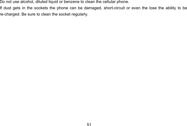  51   Do not use alcohol, diluted liquid or benzene to clean the cellular phone. If dust gets in the sockets the phone can be damaged, short-circuit or even the lose the ability to be re-charged. Be sure to clean the socket regularly.  