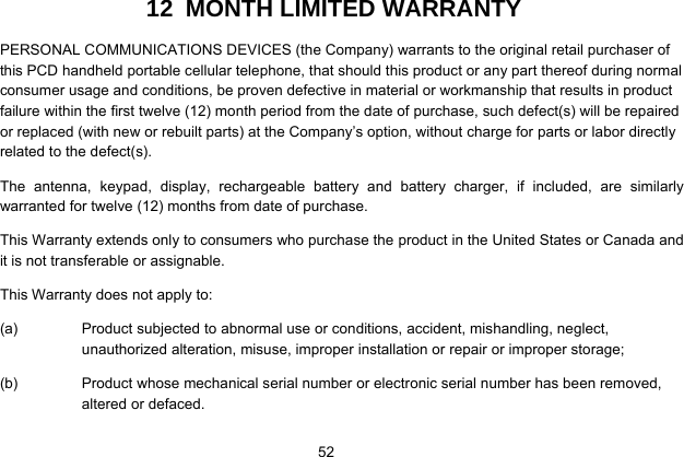  52   12  MONTH LIMITED WARRANTY PERSONAL COMMUNICATIONS DEVICES (the Company) warrants to the original retail purchaser of this PCD handheld portable cellular telephone, that should this product or any part thereof during normal consumer usage and conditions, be proven defective in material or workmanship that results in product failure within the first twelve (12) month period from the date of purchase, such defect(s) will be repaired or replaced (with new or rebuilt parts) at the Company’s option, without charge for parts or labor directly related to the defect(s). The antenna, keypad, display, rechargeable battery and battery charger, if included, are similarly warranted for twelve (12) months from date of purchase.     This Warranty extends only to consumers who purchase the product in the United States or Canada and it is not transferable or assignable. This Warranty does not apply to: (a)  Product subjected to abnormal use or conditions, accident, mishandling, neglect, unauthorized alteration, misuse, improper installation or repair or improper storage; (b)  Product whose mechanical serial number or electronic serial number has been removed, altered or defaced. 