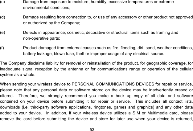  53   (c)  Damage from exposure to moisture, humidity, excessive temperatures or extreme environmental conditions; (d)  Damage resulting from connection to, or use of any accessory or other product not approved or authorized by the Company; (e)  Defects in appearance, cosmetic, decorative or structural items such as framing and non-operative parts; (f)  Product damaged from external causes such as fire, flooding, dirt, sand, weather conditions, battery leakage, blown fuse, theft or improper usage of any electrical source. The Company disclaims liability for removal or reinstallation of the product, for geographic coverage, for inadequate signal reception by the antenna or for communications range or operation of the cellular system as a whole.   When sending your wireless device to PERSONAL COMMUNICATIONS DEVICES for repair or service, please note that any personal data or software stored on the device may be inadvertently erased or altered.  Therefore, we strongly recommend you make a back up copy of all data and software contained on your device before submitting it for repair or service.  This includes all contact lists, downloads (i.e. third-party software applications, ringtones, games and graphics) and any other data added to your device.  In addition, if your wireless device utilizes a SIM or Multimedia card, please remove the card before submitting the device and store for later use when your device is returned, 