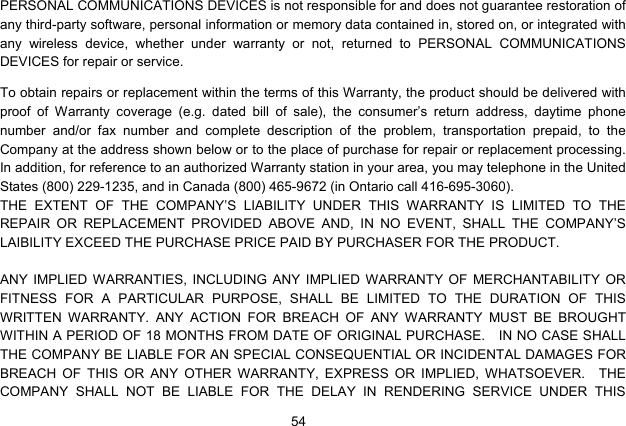  54   PERSONAL COMMUNICATIONS DEVICES is not responsible for and does not guarantee restoration of any third-party software, personal information or memory data contained in, stored on, or integrated with any wireless device, whether under warranty or not, returned to PERSONAL COMMUNICATIONS DEVICES for repair or service.     To obtain repairs or replacement within the terms of this Warranty, the product should be delivered with proof of Warranty coverage (e.g. dated bill of sale), the consumer’s return address, daytime phone number and/or fax number and complete description of the problem, transportation prepaid, to the Company at the address shown below or to the place of purchase for repair or replacement processing.   In addition, for reference to an authorized Warranty station in your area, you may telephone in the United States (800) 229-1235, and in Canada (800) 465-9672 (in Ontario call 416-695-3060). THE EXTENT OF THE COMPANY’S LIABILITY UNDER THIS WARRANTY IS LIMITED TO THE REPAIR OR REPLACEMENT PROVIDED ABOVE AND, IN NO EVENT, SHALL THE COMPANY’S LAIBILITY EXCEED THE PURCHASE PRICE PAID BY PURCHASER FOR THE PRODUCT.  ANY IMPLIED WARRANTIES, INCLUDING ANY IMPLIED WARRANTY OF MERCHANTABILITY OR FITNESS FOR A PARTICULAR PURPOSE, SHALL BE LIMITED TO THE DURATION OF THIS WRITTEN WARRANTY. ANY ACTION FOR BREACH OF ANY WARRANTY MUST BE BROUGHT WITHIN A PERIOD OF 18 MONTHS FROM DATE OF ORIGINAL PURCHASE.    IN NO CASE SHALL THE COMPANY BE LIABLE FOR AN SPECIAL CONSEQUENTIAL OR INCIDENTAL DAMAGES FOR BREACH OF THIS OR ANY OTHER WARRANTY, EXPRESS OR IMPLIED, WHATSOEVER.  THE COMPANY SHALL NOT BE LIABLE FOR THE DELAY IN RENDERING SERVICE UNDER THIS 