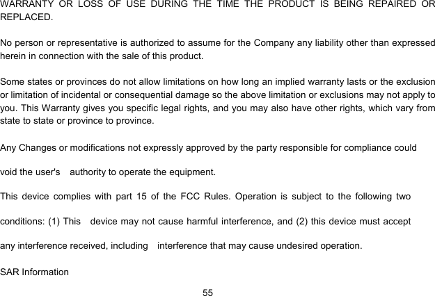  55   WARRANTY OR LOSS OF USE DURING THE TIME THE PRODUCT IS BEING REPAIRED OR REPLACED.  No person or representative is authorized to assume for the Company any liability other than expressed herein in connection with the sale of this product.  Some states or provinces do not allow limitations on how long an implied warranty lasts or the exclusion or limitation of incidental or consequential damage so the above limitation or exclusions may not apply to you. This Warranty gives you specific legal rights, and you may also have other rights, which vary from state to state or province to province. Any Changes or modifications not expressly approved by the party responsible for compliance could void the user&apos;s  authority to operate the equipment.    This device complies with part 15 of the FCC Rules. Operation is subject to the following two conditions: (1) This    device may not cause harmful interference, and (2) this device must accept any interference received, including    interference that may cause undesired operation.        SAR Information 