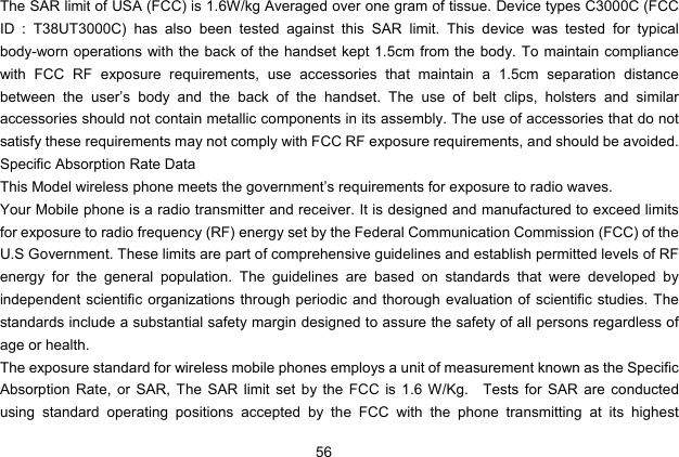  56   The SAR limit of USA (FCC) is 1.6W/kg Averaged over one gram of tissue. Device types C3000C (FCC ID : T38UT3000C) has also been tested against this SAR limit. This device was tested for typical body-worn operations with the back of the handset kept 1.5cm from the body. To maintain compliance with FCC RF exposure requirements, use accessories that maintain a 1.5cm separation distance between the user’s body and the back of the handset. The use of belt clips, holsters and similar accessories should not contain metallic components in its assembly. The use of accessories that do not satisfy these requirements may not comply with FCC RF exposure requirements, and should be avoided. Specific Absorption Rate Data This Model wireless phone meets the government’s requirements for exposure to radio waves. Your Mobile phone is a radio transmitter and receiver. It is designed and manufactured to exceed limits for exposure to radio frequency (RF) energy set by the Federal Communication Commission (FCC) of the U.S Government. These limits are part of comprehensive guidelines and establish permitted levels of RF energy for the general population. The guidelines are based on standards that were developed by independent scientific organizations through periodic and thorough evaluation of scientific studies. The standards include a substantial safety margin designed to assure the safety of all persons regardless of age or health. The exposure standard for wireless mobile phones employs a unit of measurement known as the Specific Absorption Rate, or SAR, The SAR limit set by the FCC is 1.6 W/Kg.    Tests for SAR are conducted using standard operating positions accepted by the FCC with the phone transmitting at its highest 