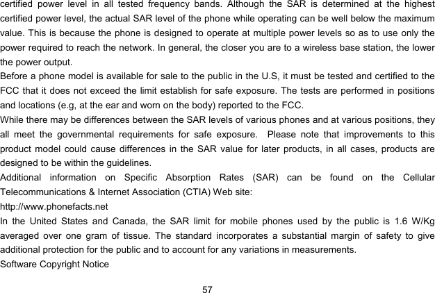 57   certified power level in all tested frequency bands. Although the SAR is determined at the highest certified power level, the actual SAR level of the phone while operating can be well below the maximum value. This is because the phone is designed to operate at multiple power levels so as to use only the power required to reach the network. In general, the closer you are to a wireless base station, the lower the power output. Before a phone model is available for sale to the public in the U.S, it must be tested and certified to the FCC that it does not exceed the limit establish for safe exposure. The tests are performed in positions and locations (e.g, at the ear and worn on the body) reported to the FCC. While there may be differences between the SAR levels of various phones and at various positions, they all meet the governmental requirements for safe exposure.  Please note that improvements to this product model could cause differences in the SAR value for later products, in all cases, products are designed to be within the guidelines. Additional information on Specific Absorption Rates (SAR) can be found on the Cellular Telecommunications &amp; Internet Association (CTIA) Web site: http://www.phonefacts.net In the United States and Canada, the SAR limit for mobile phones used by the public is 1.6 W/Kg averaged over one gram of tissue. The standard incorporates a substantial margin of safety to give additional protection for the public and to account for any variations in measurements. Software Copyright Notice 