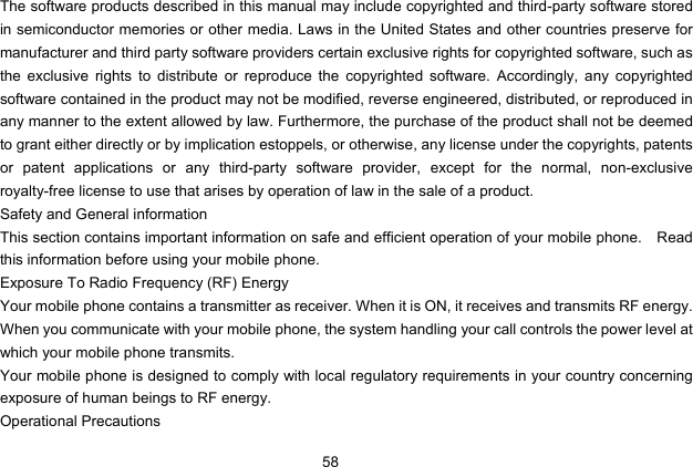  58   The software products described in this manual may include copyrighted and third-party software stored in semiconductor memories or other media. Laws in the United States and other countries preserve for manufacturer and third party software providers certain exclusive rights for copyrighted software, such as the exclusive rights to distribute or reproduce the copyrighted software. Accordingly, any copyrighted software contained in the product may not be modified, reverse engineered, distributed, or reproduced in any manner to the extent allowed by law. Furthermore, the purchase of the product shall not be deemed to grant either directly or by implication estoppels, or otherwise, any license under the copyrights, patents or patent applications or any third-party software provider, except for the normal, non-exclusive royalty-free license to use that arises by operation of law in the sale of a product. Safety and General information This section contains important information on safe and efficient operation of your mobile phone.    Read this information before using your mobile phone. Exposure To Radio Frequency (RF) Energy Your mobile phone contains a transmitter as receiver. When it is ON, it receives and transmits RF energy. When you communicate with your mobile phone, the system handling your call controls the power level at which your mobile phone transmits. Your mobile phone is designed to comply with local regulatory requirements in your country concerning exposure of human beings to RF energy. Operational Precautions 