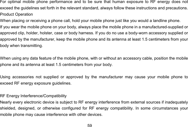  59   For optimal mobile phone performance and to be sure that human exposure to RF energy does not exceed the guidelines set forth in the relevant standard, always follow these instructions and precautions. Product Operation When placing or receiving a phone call, hold your mobile phone just like you would a landline phone. If you wear the mobile phone on your body, always place the mobile phone in a manufactured-supplied or approved clip, holder, holster, case or body harness. If you do no use a body-worn accessory supplied or approved by the manufacturer, keep the mobile phone and its antenna at least 1.5 centimeters from your body when transmitting.  When using any data feature of the mobile phone, with or without an accessory cable, position the mobile phone and its antenna at least 1.5 centimeters from your body.  Using accessories not supplied or approved by the manufacturer may cause your mobile phone to exceed RF energy exposure guidelines.  RF Energy Interference/Compatibility Nearly every electronic device is subject to RF energy interference from external sources if inadequately shielded, designed, or otherwise configured for RF energy compatibility. In some circumstances your mobile phone may cause interference with other devices. 