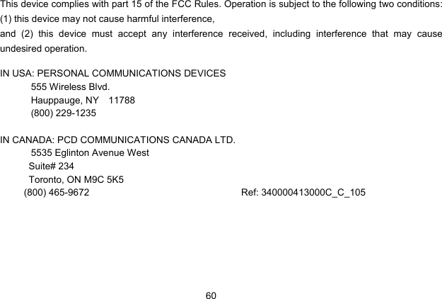  60   This device complies with part 15 of the FCC Rules. Operation is subject to the following two conditions: (1) this device may not cause harmful interference,   and (2) this device must accept any interference received, including interference that may cause undesired operation.  IN USA: PERSONAL COMMUNICATIONS DEVICES  555 Wireless Blvd.   Hauppauge, NY  11788  (800) 229-1235  IN CANADA: PCD COMMUNICATIONS CANADA LTD.   5535 Eglinton Avenue West Suite# 234 Toronto, ON M9C 5K5 (800) 465-9672                                Ref: 340000413000C_C_105 