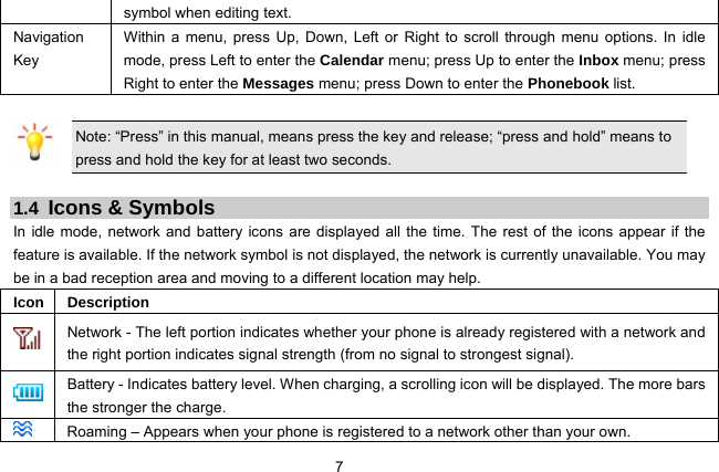  7   symbol when editing text.   Navigation Key Within a menu, press Up, Down, Left or Right to scroll through menu options. In idle mode, press Left to enter the Calendar menu; press Up to enter the Inbox menu; press Right to enter the Messages menu; press Down to enter the Phonebook list.    Note: “Press” in this manual, means press the key and release; “press and hold” means to press and hold the key for at least two seconds.  1.4  Icons &amp; Symbols In idle mode, network and battery icons are displayed all the time. The rest of the icons appear if the feature is available. If the network symbol is not displayed, the network is currently unavailable. You may be in a bad reception area and moving to a different location may help.   Icon Description  Network - The left portion indicates whether your phone is already registered with a network and the right portion indicates signal strength (from no signal to strongest signal).  Battery - Indicates battery level. When charging, a scrolling icon will be displayed. The more bars the stronger the charge.  Roaming – Appears when your phone is registered to a network other than your own. 