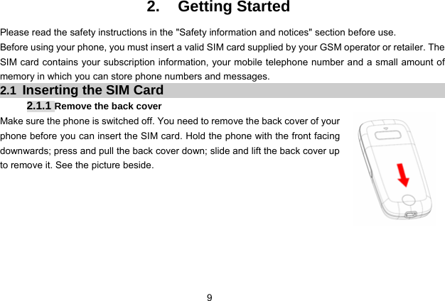  9   2. Getting Started Please read the safety instructions in the &quot;Safety information and notices&quot; section before use.   Before using your phone, you must insert a valid SIM card supplied by your GSM operator or retailer. The SIM card contains your subscription information, your mobile telephone number and a small amount of memory in which you can store phone numbers and messages. 2.1  Inserting the SIM Card 2.1.1 Remove the back cover Make sure the phone is switched off. You need to remove the back cover of your phone before you can insert the SIM card. Hold the phone with the front facing downwards; press and pull the back cover down; slide and lift the back cover up to remove it. See the picture beside.        