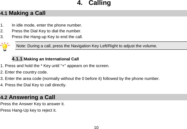  10 4. Calling 4.1 Making a Call  1. In idle mode, enter the phone number. 2.  Press the Dial Key to dial the number. 3.  Press the Hang-up Key to end the call. Note: During a call, press the Navigation Key Left/Right to adjust the volume.  4.1.1 Making an International Call 1. Press and hold the * Key until &quot;+&quot; appears on the screen. 2. Enter the country code. 3. Enter the area code (normally without the 0 before it) followed by the phone number. 4. Press the Dial Key to call directly.  4.2 Answering a Call Press the Answer Key to answer it. Press Hang-Up key to reject it.  