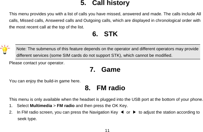  11 5. Call history This menu provides you with a list of calls you have missed, answered and made. The calls include All calls, Missed calls, Answered calls and Outgoing calls, which are displayed in chronological order with the most recent call at the top of the list.    6. STK Note: The submenus of this feature depends on the operator and different operators may provide different services (some SIM cards do not support STK), which cannot be modified. Please contact your operator. 7. Game You can enjoy the build-in game here. 8. FM radio This menu is only available when the headset is plugged into the USB port at the bottom of your phone. 1.  Select Multimedia &gt; FM radio and then press the OK Key. 2.    In FM radio screen, you can press the Navigation Key  ◀ or ▶  to adjust the station according to seek type. 