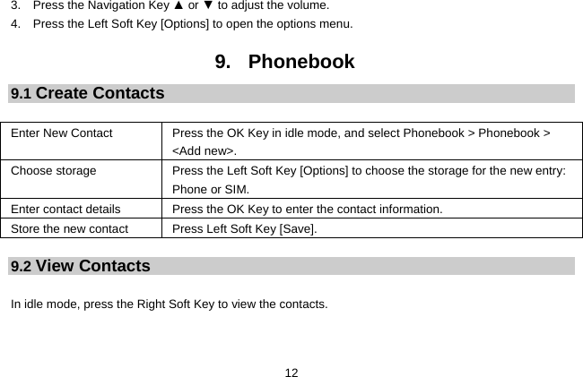  12 3.    Press the Navigation Key ▲ or ▼ to adjust the volume. 4.    Press the Left Soft Key [Options] to open the options menu.  9. Phonebook 9.1 Create Contacts  Enter New Contact  Press the OK Key in idle mode, and select Phonebook &gt; Phonebook &gt; &lt;Add new&gt;. Choose storage  Press the Left Soft Key [Options] to choose the storage for the new entry: Phone or SIM. Enter contact details  Press the OK Key to enter the contact information. Store the new contact Press Left Soft Key [Save].  9.2 View Contacts  In idle mode, press the Right Soft Key to view the contacts.   