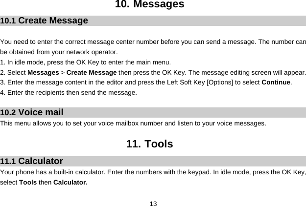  13 10. Messages 10.1 Create Message  You need to enter the correct message center number before you can send a message. The number can be obtained from your network operator. 1. In idle mode, press the OK Key to enter the main menu. 2. Select Messages &gt; Create Message then press the OK Key. The message editing screen will appear. 3. Enter the message content in the editor and press the Left Soft Key [Options] to select Continue. 4. Enter the recipients then send the message.  10.2 Voice mail This menu allows you to set your voice mailbox number and listen to your voice messages.  11. Tools 11.1 Calculator Your phone has a built-in calculator. Enter the numbers with the keypad. In idle mode, press the OK Key, select Tools then Calculator.   