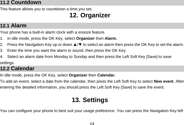  14 11.2 Countdown This feature allows you to countdown a time you set. 12. Organizer 12.1 Alarm Your phone has a built-in alarm clock with a snooze feature.   1.  In idle mode, press the OK Key, select Organizer then Alarm. 2.  Press the Navigation Key up or down ▲/▼ to select an alarm then press the OK Key to set the alarm. 3.  Enter the time you want the alarm to sound, then press the OK Key. 4.  Select an alarm date from Monday to Sunday and then press the Left Soft Key [Save] to save settings. 12.2 Calendar In idle mode, press the OK Key, select Organizer then Calendar. To add an event, select a date from the calendar, then press the Left Soft Key to select New event. After entering the detailed information, you should press the Left Soft Key [Save] to save the event.  13. Settings You can configure your phone to best suit your usage preference. You can press the Navigation Key left 
