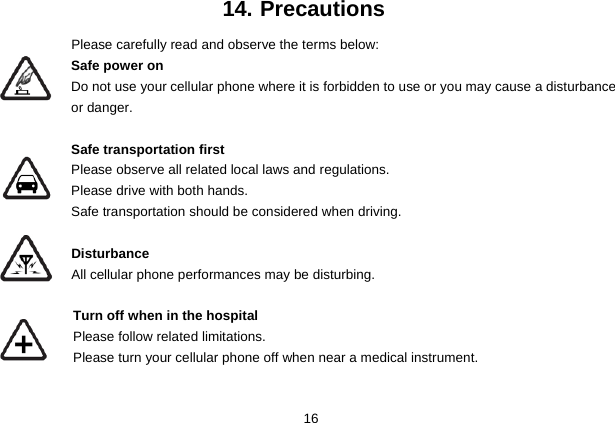  16 14. Precautions Please carefully read and observe the terms below: Safe power on Do not use your cellular phone where it is forbidden to use or you may cause a disturbance or danger.  Safe transportation first Please observe all related local laws and regulations. Please drive with both hands.   Safe transportation should be considered when driving.  Disturbance All cellular phone performances may be disturbing.    Turn off when in the hospital     Please follow related limitations.   Please turn your cellular phone off when near a medical instrument.  