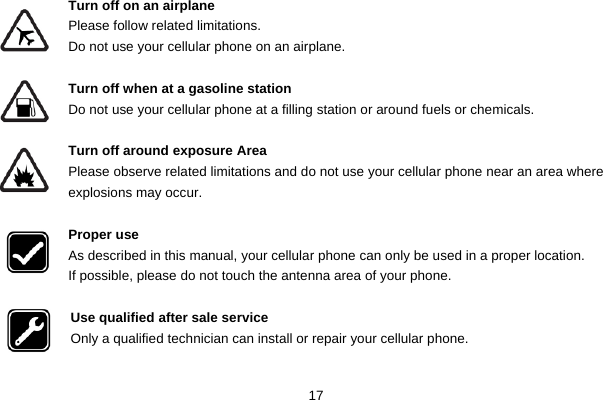  17  Turn off on an airplane Please follow related limitations. Do not use your cellular phone on an airplane.  Turn off when at a gasoline station Do not use your cellular phone at a filling station or around fuels or chemicals.  Turn off around exposure Area Please observe related limitations and do not use your cellular phone near an area where explosions may occur.  Proper use As described in this manual, your cellular phone can only be used in a proper location. If possible, please do not touch the antenna area of your phone.  Use qualified after sale service Only a qualified technician can install or repair your cellular phone.  