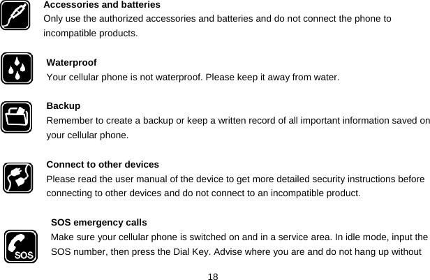  18  Accessories and batteries Only use the authorized accessories and batteries and do not connect the phone to incompatible products.  Waterproof Your cellular phone is not waterproof. Please keep it away from water.  Backup Remember to create a backup or keep a written record of all important information saved on your cellular phone.  Connect to other devices Please read the user manual of the device to get more detailed security instructions before connecting to other devices and do not connect to an incompatible product.  SOS emergency calls Make sure your cellular phone is switched on and in a service area. In idle mode, input the SOS number, then press the Dial Key. Advise where you are and do not hang up without        