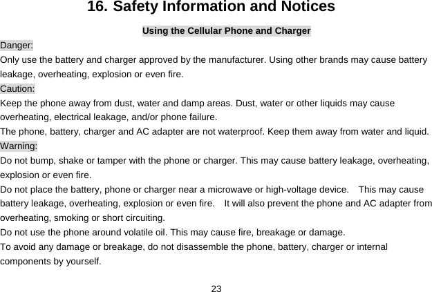  23 16. Safety Information and Notices Using the Cellular Phone and Charger Danger: Only use the battery and charger approved by the manufacturer. Using other brands may cause battery leakage, overheating, explosion or even fire. Caution: Keep the phone away from dust, water and damp areas. Dust, water or other liquids may cause overheating, electrical leakage, and/or phone failure.   The phone, battery, charger and AC adapter are not waterproof. Keep them away from water and liquid. Warning: Do not bump, shake or tamper with the phone or charger. This may cause battery leakage, overheating, explosion or even fire. Do not place the battery, phone or charger near a microwave or high-voltage device.    This may cause battery leakage, overheating, explosion or even fire.    It will also prevent the phone and AC adapter from overheating, smoking or short circuiting. Do not use the phone around volatile oil. This may cause fire, breakage or damage. To avoid any damage or breakage, do not disassemble the phone, battery, charger or internal components by yourself. 