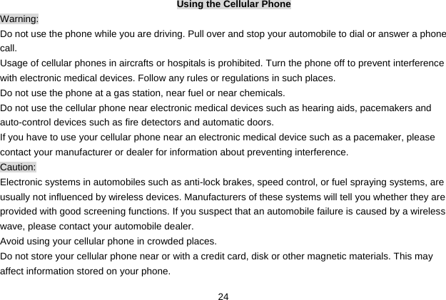  24 Using the Cellular Phone Warning: Do not use the phone while you are driving. Pull over and stop your automobile to dial or answer a phone call. Usage of cellular phones in aircrafts or hospitals is prohibited. Turn the phone off to prevent interference with electronic medical devices. Follow any rules or regulations in such places. Do not use the phone at a gas station, near fuel or near chemicals. Do not use the cellular phone near electronic medical devices such as hearing aids, pacemakers and auto-control devices such as fire detectors and automatic doors.   If you have to use your cellular phone near an electronic medical device such as a pacemaker, please contact your manufacturer or dealer for information about preventing interference. Caution: Electronic systems in automobiles such as anti-lock brakes, speed control, or fuel spraying systems, are usually not influenced by wireless devices. Manufacturers of these systems will tell you whether they are provided with good screening functions. If you suspect that an automobile failure is caused by a wireless wave, please contact your automobile dealer. Avoid using your cellular phone in crowded places. Do not store your cellular phone near or with a credit card, disk or other magnetic materials. This may affect information stored on your phone. 