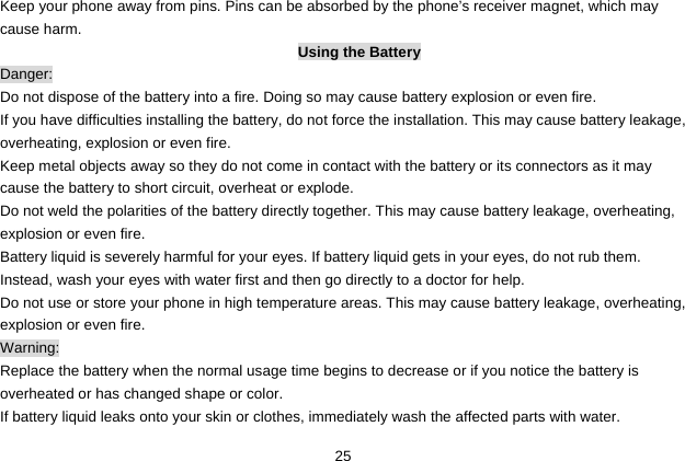  25 Keep your phone away from pins. Pins can be absorbed by the phone’s receiver magnet, which may cause harm. Using the Battery Danger: Do not dispose of the battery into a fire. Doing so may cause battery explosion or even fire. If you have difficulties installing the battery, do not force the installation. This may cause battery leakage, overheating, explosion or even fire. Keep metal objects away so they do not come in contact with the battery or its connectors as it may cause the battery to short circuit, overheat or explode.   Do not weld the polarities of the battery directly together. This may cause battery leakage, overheating, explosion or even fire. Battery liquid is severely harmful for your eyes. If battery liquid gets in your eyes, do not rub them.   Instead, wash your eyes with water first and then go directly to a doctor for help. Do not use or store your phone in high temperature areas. This may cause battery leakage, overheating, explosion or even fire. Warning: Replace the battery when the normal usage time begins to decrease or if you notice the battery is overheated or has changed shape or color.   If battery liquid leaks onto your skin or clothes, immediately wash the affected parts with water.   