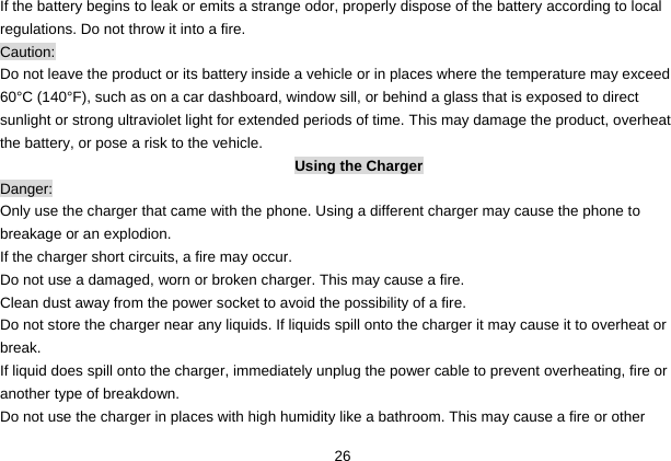  26 If the battery begins to leak or emits a strange odor, properly dispose of the battery according to local regulations. Do not throw it into a fire.   Caution: Do not leave the product or its battery inside a vehicle or in places where the temperature may exceed 60°C (140°F), such as on a car dashboard, window sill, or behind a glass that is exposed to direct sunlight or strong ultraviolet light for extended periods of time. This may damage the product, overheat the battery, or pose a risk to the vehicle.   Using the Charger Danger: Only use the charger that came with the phone. Using a different charger may cause the phone to breakage or an explodion.   If the charger short circuits, a fire may occur.   Do not use a damaged, worn or broken charger. This may cause a fire.   Clean dust away from the power socket to avoid the possibility of a fire. Do not store the charger near any liquids. If liquids spill onto the charger it may cause it to overheat or break. If liquid does spill onto the charger, immediately unplug the power cable to prevent overheating, fire or another type of breakdown. Do not use the charger in places with high humidity like a bathroom. This may cause a fire or other 