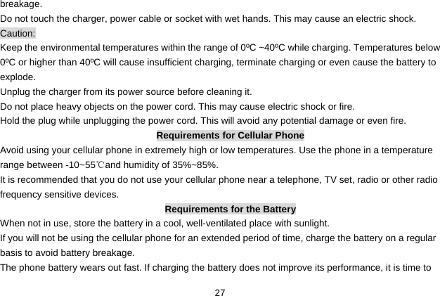  27 breakage. Do not touch the charger, power cable or socket with wet hands. This may cause an electric shock. Caution: Keep the environmental temperatures within the range of 0ºC ~40ºC while charging. Temperatures below 0ºC or higher than 40ºC will cause insufficient charging, terminate charging or even cause the battery to explode. Unplug the charger from its power source before cleaning it.   Do not place heavy objects on the power cord. This may cause electric shock or fire. Hold the plug while unplugging the power cord. This will avoid any potential damage or even fire. Requirements for Cellular Phone Avoid using your cellular phone in extremely high or low temperatures. Use the phone in a temperature range between -10~55℃and humidity of 35%~85%. It is recommended that you do not use your cellular phone near a telephone, TV set, radio or other radio frequency sensitive devices. Requirements for the Battery When not in use, store the battery in a cool, well-ventilated place with sunlight. If you will not be using the cellular phone for an extended period of time, charge the battery on a regular basis to avoid battery breakage. The phone battery wears out fast. If charging the battery does not improve its performance, it is time to 