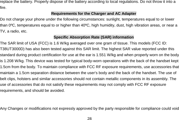  28 replace the battery. Properly dispose of the battery according to local regulations. Do not throw it into a fire. Requirements for the Charger and AC Adapter Do not charge your phone under the following circumstances: sunlight, temperatures equal to or lower than 0ºC, temperatures equal to or higher than 40ºC, high humidity, dust, high vibration areas, or near a TV, a radio, etc. Specific Absorption Rate (SAR) information The SAR limit of USA (FCC) is 1.6 W/kg averaged over one gram of tissue. This models (FCC ID: T38UT3000D) has also been tested against this SAR limit. The highest SAR value reported under this standard during product certification for use at the ear is 1.551 W/kg and when properly worn on the body is 1.208 W/kg. This device was tested for typical body-worn operations with the back of the handset kept 1.5cm from the body. To maintain compliance with FCC RF exposure requirements, use accessories that maintain a 1.5cm separation distance between the user&apos;s body and the back of the handset. The use of belt clips, holsters and similar accessories should not contain metallic components in its assembly. The use of accessories that do not satisfy these requirements may not comply with FCC RF exposure requirements, and should be avoided.     Any Changes or modifications not expressly approved by the party responsible for compliance could void 