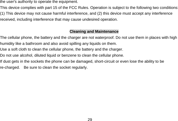  29 the user&apos;s authority to operate the equipment.     This device complies with part 15 of the FCC Rules. Operation is subject to the following two conditions: (1) This device may not cause harmful interference, and (2) this device must accept any interference received, including interference that may cause undesired operation.  Cleaning and Maintenance The cellular phone, the battery and the charger are not waterproof. Do not use them in places with high humidity like a bathroom and also avoid spilling any liquids on them. Use a soft cloth to clean the cellular phone, the battery and the charger. Do not use alcohol, diluted liquid or benzene to clean the cellular phone. If dust gets in the sockets the phone can be damaged, short-circuit or even lose the ability to be re-charged.   Be sure to clean the socket regularly. 