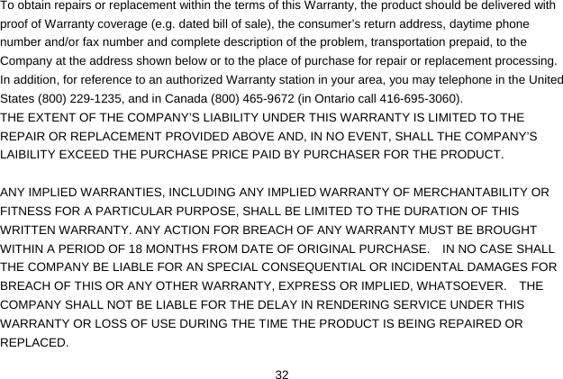  32 To obtain repairs or replacement within the terms of this Warranty, the product should be delivered with proof of Warranty coverage (e.g. dated bill of sale), the consumer’s return address, daytime phone number and/or fax number and complete description of the problem, transportation prepaid, to the Company at the address shown below or to the place of purchase for repair or replacement processing.   In addition, for reference to an authorized Warranty station in your area, you may telephone in the United States (800) 229-1235, and in Canada (800) 465-9672 (in Ontario call 416-695-3060). THE EXTENT OF THE COMPANY’S LIABILITY UNDER THIS WARRANTY IS LIMITED TO THE REPAIR OR REPLACEMENT PROVIDED ABOVE AND, IN NO EVENT, SHALL THE COMPANY’S LAIBILITY EXCEED THE PURCHASE PRICE PAID BY PURCHASER FOR THE PRODUCT.  ANY IMPLIED WARRANTIES, INCLUDING ANY IMPLIED WARRANTY OF MERCHANTABILITY OR FITNESS FOR A PARTICULAR PURPOSE, SHALL BE LIMITED TO THE DURATION OF THIS WRITTEN WARRANTY. ANY ACTION FOR BREACH OF ANY WARRANTY MUST BE BROUGHT WITHIN A PERIOD OF 18 MONTHS FROM DATE OF ORIGINAL PURCHASE.    IN NO CASE SHALL THE COMPANY BE LIABLE FOR AN SPECIAL CONSEQUENTIAL OR INCIDENTAL DAMAGES FOR BREACH OF THIS OR ANY OTHER WARRANTY, EXPRESS OR IMPLIED, WHATSOEVER.    THE COMPANY SHALL NOT BE LIABLE FOR THE DELAY IN RENDERING SERVICE UNDER THIS WARRANTY OR LOSS OF USE DURING THE TIME THE PRODUCT IS BEING REPAIRED OR REPLACED. 