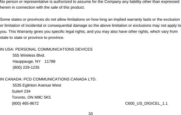  33  No person or representative is authorized to assume for the Company any liability other than expressed herein in connection with the sale of this product.  Some states or provinces do not allow limitations on how long an implied warranty lasts or the exclusion or limitation of incidental or consequential damage so the above limitation or exclusions may not apply to you. This Warranty gives you specific legal rights, and you may also have other rights, which vary from state to state or province to province.  IN USA: PERSONAL COMMUNICATIONS DEVICES  555 Wireless Blvd.  Hauppauge, NY  11788  (800) 229-1235  IN CANADA: PCD COMMUNICATIONS CANADA LTD.  5535 Eglinton Avenue West Suite# 234 Toronto, ON M9C 5K5 (800) 465-9672                                       C600_US_DIGICEL_1.1 