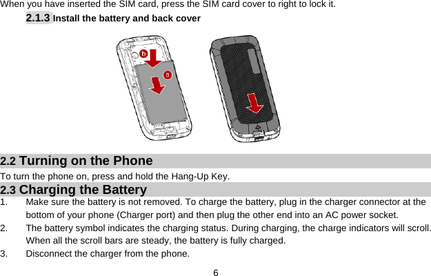  6    When you have inserted the SIM card, press the SIM card cover to right to lock it. 2.1.3 Install the battery and back cover          2.2 Turning on the Phone   To turn the phone on, press and hold the Hang-Up Key.   2.3 Charging the Battery 1. Make sure the battery is not removed. To charge the battery, plug in the charger connector at the bottom of your phone (Charger port) and then plug the other end into an AC power socket. 2. The battery symbol indicates the charging status. During charging, the charge indicators will scroll. When all the scroll bars are steady, the battery is fully charged.   3. Disconnect the charger from the phone. 