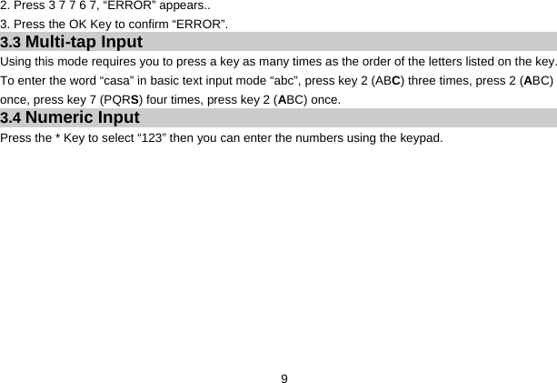  9 2. Press 3 7 7 6 7, “ERROR” appears.. 3. Press the OK Key to confirm “ERROR”. 3.3 Multi-tap Input Using this mode requires you to press a key as many times as the order of the letters listed on the key. To enter the word “casa” in basic text input mode “abc”, press key 2 (ABC) three times, press 2 (ABC) once, press key 7 (PQRS) four times, press key 2 (ABC) once. 3.4 Numeric Input Press the * Key to select “123” then you can enter the numbers using the keypad.    