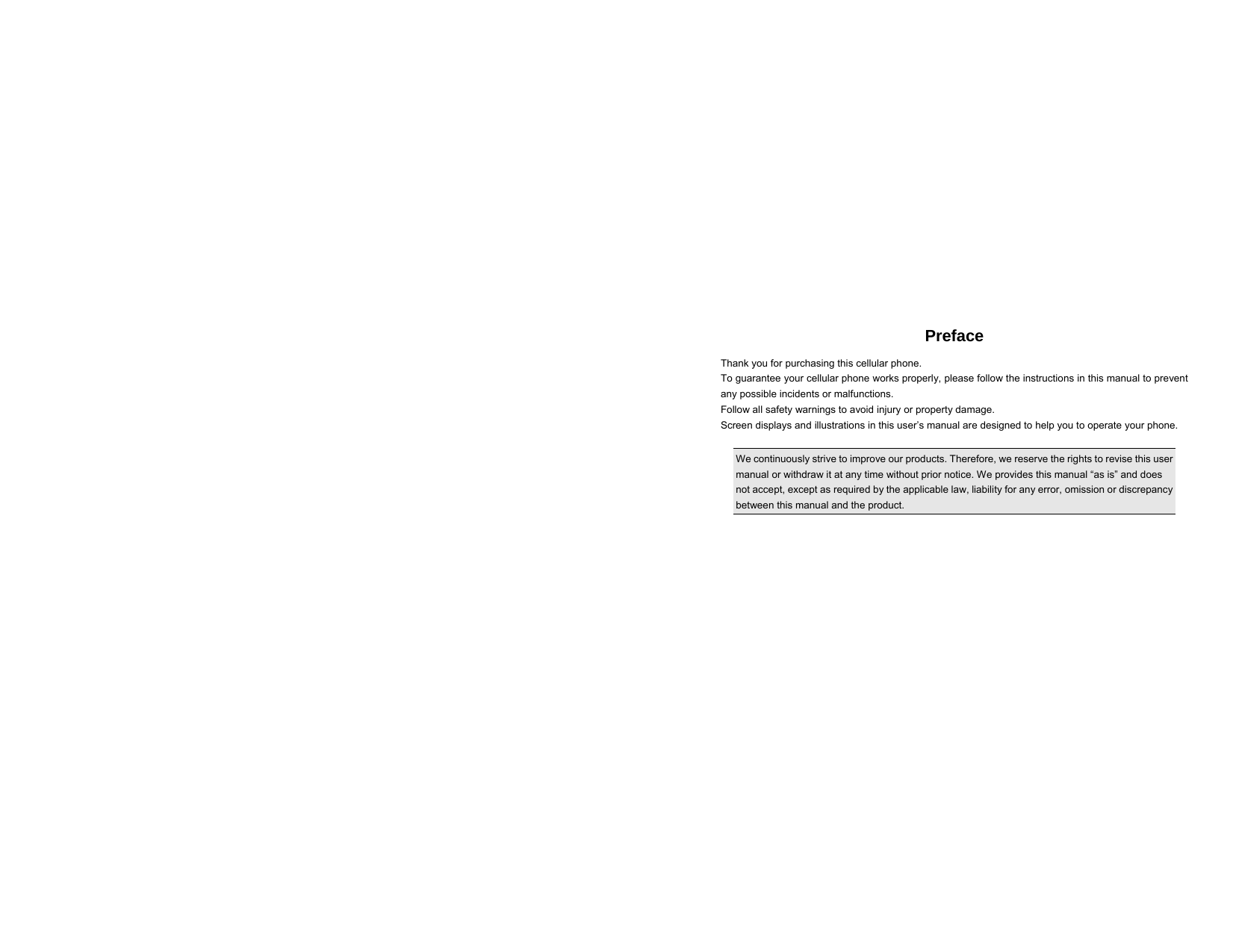 Preface Thank you for purchasing this cellular phone. To guarantee your cellular phone works properly, please follow the instructions in this manual to prevent any possible incidents or malfunctions. Follow all safety warnings to avoid injury or property damage. Screen displays and illustrations in this user’s manual are designed to help you to operate your phone.  We continuously strive to improve our products. Therefore, we reserve the rights to revise this user manual or withdraw it at any time without prior notice. We provides this manual “as is” and does not accept, except as required by the applicable law, liability for any error, omission or discrepancy between this manual and the product.        