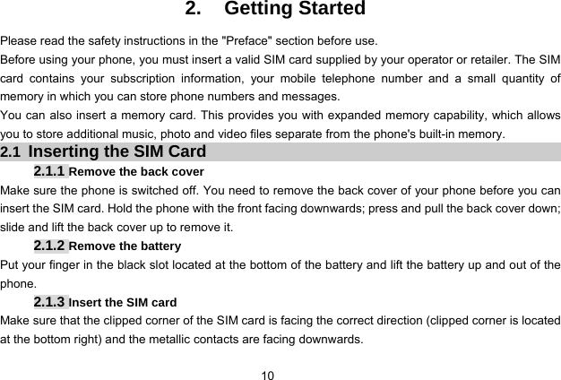  10 2. Getting Started Please read the safety instructions in the &quot;Preface&quot; section before use. Before using your phone, you must insert a valid SIM card supplied by your operator or retailer. The SIM card contains your subscription information, your mobile telephone number and a small quantity of memory in which you can store phone numbers and messages. You can also insert a memory card. This provides you with expanded memory capability, which allows you to store additional music, photo and video files separate from the phone&apos;s built-in memory. 2.1 Inserting the SIM Card 2.1.1 Remove the back cover Make sure the phone is switched off. You need to remove the back cover of your phone before you can insert the SIM card. Hold the phone with the front facing downwards; press and pull the back cover down; slide and lift the back cover up to remove it. 2.1.2 Remove the battery Put your finger in the black slot located at the bottom of the battery and lift the battery up and out of the phone. 2.1.3 Insert the SIM card Make sure that the clipped corner of the SIM card is facing the correct direction (clipped corner is located at the bottom right) and the metallic contacts are facing downwards. 