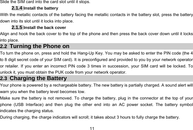  11 Slide the SIM card into the card slot until it stops. 2.1.4 Install the battery With the metallic contacts of the battery facing the metallic contacts in the battery slot, press the battery down into its slot until it locks into place.   2.1.5 Install the back cover Align and hook the back cover to the top of the phone and then press the back cover down until it locks into place. 2.2 Turning the Phone on To turn the phone on, press and hold the Hang-Up Key. You may be asked to enter the PIN code (the 4 to 8 digit secret code of your SIM card). It is preconfigured and provided to you by your network operator or retailer. If you enter an incorrect PIN code 3 times in succession, your SIM card will be locked. To unlock it, you must obtain the PUK code from your network operator. 2.3 Charging the Battery Your phone is powered by a rechargeable battery. The new battery is partially charged. A sound alert will warn you when the battery level becomes low. Make sure the battery is not removed. To charge the battery, plug in the connector at the top of your phone (USB Interface) and then plug the other end into an AC power socket. The battery symbol indicates the charging status. During charging, the charge indicators will scroll; it takes about 3 hours to fully charge the battery. 