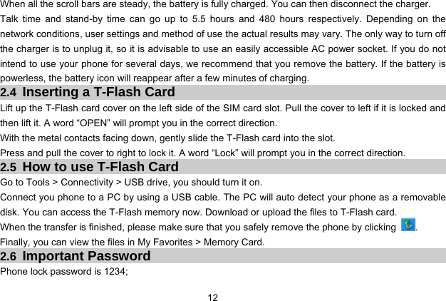  12 When all the scroll bars are steady, the battery is fully charged. You can then disconnect the charger. Talk time and stand-by time can go up to 5.5 hours and 480 hours respectively. Depending on the network conditions, user settings and method of use the actual results may vary. The only way to turn off the charger is to unplug it, so it is advisable to use an easily accessible AC power socket. If you do not intend to use your phone for several days, we recommend that you remove the battery. If the battery is powerless, the battery icon will reappear after a few minutes of charging. 2.4 Inserting a T-Flash Card Lift up the T-Flash card cover on the left side of the SIM card slot. Pull the cover to left if it is locked and then lift it. A word “OPEN” will prompt you in the correct direction. With the metal contacts facing down, gently slide the T-Flash card into the slot. Press and pull the cover to right to lock it. A word “Lock” will prompt you in the correct direction. 2.5 How to use T-Flash Card Go to Tools &gt; Connectivity &gt; USB drive, you should turn it on. Connect you phone to a PC by using a USB cable. The PC will auto detect your phone as a removable disk. You can access the T-Flash memory now. Download or upload the files to T-Flash card. When the transfer is finished, please make sure that you safely remove the phone by clicking  . Finally, you can view the files in My Favorites &gt; Memory Card. 2.6 Important Password Phone lock password is 1234; 