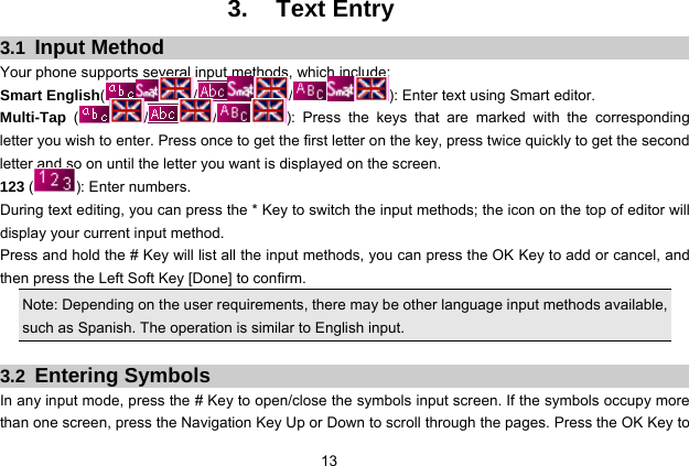  13 3. Text Entry 3.1  Input Method Your phone supports several input methods, which include: Smart English(/ / ): Enter text using Smart editor. Multi-Tap ( / / ): Press the keys that are marked with the corresponding letter you wish to enter. Press once to get the first letter on the key, press twice quickly to get the second letter and so on until the letter you want is displayed on the screen. 123 (): Enter numbers. During text editing, you can press the * Key to switch the input methods; the icon on the top of editor will display your current input method. Press and hold the # Key will list all the input methods, you can press the OK Key to add or cancel, and then press the Left Soft Key [Done] to confirm. Note: Depending on the user requirements, there may be other language input methods available, such as Spanish. The operation is similar to English input.  3.2  Entering Symbols In any input mode, press the # Key to open/close the symbols input screen. If the symbols occupy more than one screen, press the Navigation Key Up or Down to scroll through the pages. Press the OK Key to 